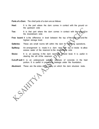 Parts of a Dam: The chief parts of a dam are as follows:
Heel: It is the part where the dam comes in contact with the ground on
the upstream side
Toe: It is that part where the dam comes in contact with the ground on
the downstream side
Free board: It is the difference in level between the top of the dam wall and the
highest storage level.
Galleries: These are small rooms left within the dam for checking operations.
Spillway: An arrangement is made in a dam near the top or inside to allow
excess water of the reservoir to the downstream side
Sluice: It is an opening in the dam near the ground level. It is useful in
clearing the silt of the reservoir.
Cut-off wall: It is an underground wall-like structure of concrete in the heel
portion. It is useful in preventing leakage under the foundation.
Abutment: These are the sides of the valley on which the dam structure rests.
 