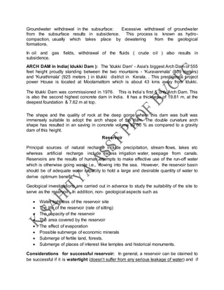Groundwater withdrawal in the subsurface: Excessive withdrawal of groundwater
from the subsurface results in subsidence. This process is known as hydro-
compaction, usually which takes place by dewatering from the geological
formations.
In oil and gas fields, withdrawal of the fluids ( crude oil ) also results in
subsidence.
ARCH DAM in India( Idukki Dam ): The 'Idukki Dam' - Asia's biggest Arch Dam of 555
feet height proudly standing between the two mountains - 'Kuravanmala' (839 meters)
and 'Kurathimala' (925 meters ) in Idukki district in Kerala. . This prestigeous project
power House is located at Moolamattom which is about 43 kms away from Idukki.
The Idukki Dam was commissioned in 1976. This is India’s first & only Arch Dam. This
is also the second highest concrete dam in India. It has a thickness of 19.81 m, at the
deepest foundation & 7.62 m at top.
The shape and the quality of rock at the deep gorge where this dam was built was
immensely suitable to adopt the arch shape of the dam. The double curvature arch
shape has resulted in an saving in concrete volume by 60 % as compared to a gravity
dam of this height.
Reservoir
Principal sources of natural recharge include precipitation, stream flows, lakes etc
whereas artificial recharge include excess irrigation water, seepage from canals.
Reservoirs are the results of human attempts to make effective use of the run-off water
which is otherwise going waste i.e., flowing into the sea. However, the reservoir basin
should be of adequate water capacity to hold a large and desirable quantity of water to
derive optimum benefit.
Geological investigations are carried out in advance to study the suitability of the site to
serve as the reservoir. In addition, non- geological aspects such as
 Water tightness of the reservoir site
 The life of the reservoir (rate of silting)
 The capacity of the reservoir
 The area covered by the reservoir
 The effect of evaporation
 Possible submerge of economic minerals
 Submerge of fertile land, forests.
 Submerge of places of interest like temples and historical monuments.
Considerations for successful reservoir: In general, a reservoir can be claimed to
be successful if it is watertight (doesn’t suffer from any serious leakage of water) and if
 