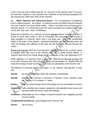 it has a very low rate of silting (long life of reservoir) in the reservoir basin. Of course,
the reservoirs capacity is very important and it depends on the existing topography and
the proposed top water level (TWL) of the reservoir.
(A) Water- tightness and influencing factors: As a consequence of weathering
(due to natural process), the surface is covered by loose and below it lies the fractured
rock and massive rock occurs further below. When a river flows over such loose soil or
fractured ground, it is natural that some river water percolates into underground through
cracks and may even cause for leakages. .
Before the construction of a reservoir, priority for leakage shall be considered as less or
limited to some extent. When a dam is constructed, the accumulated water occupy in
large quantities in a reservoir which cover a very large area. Due to the considerable
height of the water in the reservoir, significant hydrostatic pressure develops which will
make the leakage more effective on the sides and the floor of the reservoir through the
cracks. .
Buried river channels which are more frequent in glaciated regions are a serious source
of leakage when they occur at the reservoir site. Eg: A buried channel noticed in
Tapoban dam site of river Dhauli Ganga which is a tributary of the river Alaknanda (U.P)
Water tightness of a reservoir basin is very much influenced by the kind of rocks that
occur at the reservoir site. If the rocks are porous and permeable (i.e., aquifers) they will
cause the leakage of water and hence such rocks are undesirable at the reservoir site.
The Influence of commonly occuring rock types at the reservoir site play also a major
role:
Granite: will not cause leakage unless the presence of joints/faults.
Basalts: Not desirable because of presence of vesicles, cracks, fractures, joints
etc… except if it is compact in nature .
Shales: shall not cause leakage due to fine grained and non permeable if compact
Sandstone: well cemented and compact sandstones will naturally be less porous and
less permeable and hence cause less leakage.
Limestone: Undesirable but not so always. Compact limestone have negligible porosity
may be suitable.
Conglomerate and Breccia cause leakage at the reservoir site.
Gneiss: will not cause.
 