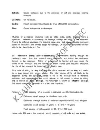 Schists: Cause leakages due to the presence of soft and cleavage bearing
minerals.
Quartzite: will not cause.
Marble: though compact not advisable by virtue of CaCO3 composition.
Slate: Cause leakage due to cleavages.
Influence of Geological structures such as folds, faults, joints, fractures have a
significant influence in increasing the leakage through the rocks at the reservoir.
Among the different structures, the bedding planes and fault planes are also represent
planes of weakness and provide scope for leakage. Of course this depends on their
attitude i.e., their Strike and Dip.
(B) Reservoir Silting (Life of Reservoir): The streams flowing through the
catchment area into the reservoir carry sediments and in turn the sediments
deposit in the reservoir. Silting of a reservoir is harmful and can cause the
failure of the reservoir and the quantity of water stored gets reduced. Ofcourse,
the life of the reservoir is based on the siltation rate.
If the rate of silting is very low, the life of the reservoir will be long and useful
for a long period and proves worthy. The total volume of the silt likely to be
deposited during the designed period of life of the reservoir /dam is therefore
estimated and approximately that much volume is left unused to allow for silting
and is known as dead storage. The remainder is known as effective storage.
The dead storage is generally > ¼ of the total capacity.
For eg: Total capacity of a reservoir is estimated as 30 million cubic mts.
Estimated dead storage is 6 million cubic mts.
Estimated average volume of sediment deposition is 0.15 m cu mts/year
Estimated dead storage in years is 6 / 0.15 = 40 years
Total storage of silt occupied in 30 / 0.15 = 200 years
Hence, after 200 years, the reservoir simply consists of silt only and no water.
 