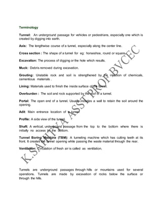 Terminology
Tunnel: An underground passage for vehicles or pedestrians, especially one which is
created by digging into earth.
Axis: The lengthwise course of a tunnel, especially along the center line.
Cross section : The shape of a tunnel for eg: horseshoe, round or square.
Excavation: The process of digging or the hole which results.
Muck: Debris removed during excavation.
Grouting: Unstable rock and soil is strengthened by the injection of chemicals,
cementious materials .
Lining: Materials used to finish the inside surface of the tunnel.
Overburden : The soil and rock supported by the roof of a tunnel.
Portal: The open end of a tunnel. Usually includes a wall to retain the soil around the
opening.
Adit: Main entrance location of a tunnel
Profile: A side view of the tunnel.
Shaft: A vertical, underground passage from the top to the bottom where there is
initially no access to the bottom.
Tunnel Boring Machine (TBM): A tunneling machine which has cutting teeth at its
front. It creates the tunnel opening while passing the waste material through the rear.
Ventilation: Circulation of fresh air is called as ventilation.
Tunnels are underground passages through hills or mountains used for several
operations. Tunnels are made by excavation of rocks below the surface or
through the hills.
 