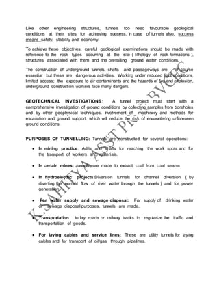 Like other engineering structures, tunnels too need favourable geological
conditions at their sites for achieving success. In case of tunnels also, success
means safety, stability and economy.
To achieve these objectives, careful geological examinations should be made with
reference to the rock types occurring at the site ( lithology of rock-formations ),
structures associated with them and the prevailing ground water conditions.
The construction of underground tunnels, shafts and passageways are of course
essential but these are dangerous activities. Working under reduced light conditions,
limited access; the exposure to air contaminants and the hazards of fire and explosion,
underground construction workers face many dangers.
GEOTECHNICAL INVESTIGATIONS: A tunnel project must start with a
comprehensive investigation of ground conditions by collecting samples from boreholes
and by other geophysical techniques. Involvement of machinery and methods for
excavation and ground support, which will reduce the risk of encountering unforeseen
ground conditions.
PURPOSES OF TUNNELLING: Tunnels are constructed for several operations:
 In mining practice: Adits and shafts for reaching the work spots and for
the transport of workers and materials.
 In certain mines: tunnels are made to extract coal from coal seams
 In hydroelectric projects:Diversion tunnels for channel diversion ( by
diverting the normal flow of river water through the tunnels ) and for power
generation.
 For water supply and sewage disposal: For supply of drinking water
or sewage disposal purposes, tunnels are made.
 Transportation: to lay roads or railway tracks to regularize the traffic and
transportation of goods.
 For laying cables and service lines: These are utility tunnels for laying
cables and for transport of oil/gas through pipelines.
 
