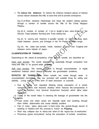  To reduce the distance: To reduce the distance between places of interest
across natural obstacles like hills, to save time and to provide conveyance.
Eg (1) In Bihar, between Hazaribagh and Gaya the eastern railway passes
through a number of tunnels across the hills of the Chota Nagapur
Plateau.
Eg (2) A number of tunnels of 1 km in length or less were driven in the
Deccan Traps between Bombay and Pune railway line.
Eg (3) In Jammu and Kashmir, 2 parallel tunnels of 2440 mts long were
made between Jammu and Srinagar in the Pir Panjal mountain range.
Eg (4): the under sea tunnels made between France and England and
between some islands of Japan.
CLASSIFICATION OF TUNNELS:
Depending on the nature & competency of the ground, tunnels are classified as:
Hard rock tunnels: The tunnel alignment is essentially through competent rock
mass with little or no ground water seepage.
Soft rock tunnels: The tunnel alignment is through unconsolidated or highly
weathered material which always encounter the groundwater problems.
EFFECTS OF TUNNELLING: When tunnels are made through weak or
unconsolidated formations, they are provided with suitable lining for safety and
stability. Lining may be in the form of steel structures or concrete.
 Due to heavy and repeated blasting during excavation of a tunnel,
numerous cracks and fractures develop which reduces the compactness in
rocks. In addition, rock become loose/more fractured which allow water
movement .
 Lining of the tunnel helps in checking the leakage of groundwater into the
tunnel.
 Fault zones and shear zones are naturally weak and tunneling through
them further deteriorates and cause stability problem.
 Fall of rocks takes place even in hard rocks like granite though devoid of
bedding or foliation and this process is known as Popping.
 Roof may collapse due to stress and strain of the region due to overburden.
 Poisonous gases encountered during the excavation of tunnels, sometimes.
 