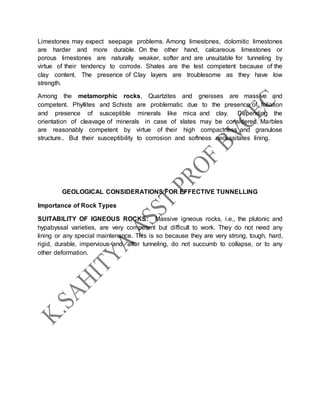 Limestones may expect seepage problems. Among limestones, dolomitic limestones
are harder and more durable. On the other hand, calcareous limestones or
porous limestones are naturally weaker, softer and are unsuitable for tunneling by
virtue of their tendency to corrode. Shales are the lest competent because of the
clay content. The presence of Clay layers are troublesome as they have low
strength.
Among the metamorphic rocks, Quartzites and gneisses are massive and
competent. Phyllites and Schists are problematic due to the presence of foliation
and presence of susceptible minerals like mica and clay. Depending the
orientation of cleavage of minerals in case of slates may be considered. Marbles
are reasonably competent by virtue of their high compactness and granulose
structure.. But their susceptibility to corrosion and softness necessitates lining.
GEOLOGICAL CONSIDERATIONS FOR EFFECTIVE TUNNELLING
Importance of Rock Types
SUITABILITY OF IGNEOUS ROCKS: Massive igneous rocks, i.e., the plutonic and
hypabyssal varieties, are very competent but difficult to work. They do not need any
lining or any special maintenance. This is so because they are very strong, tough, hard,
rigid, durable, impervious and, after tunneling, do not succumb to collapse, or to any
other deformation.
 