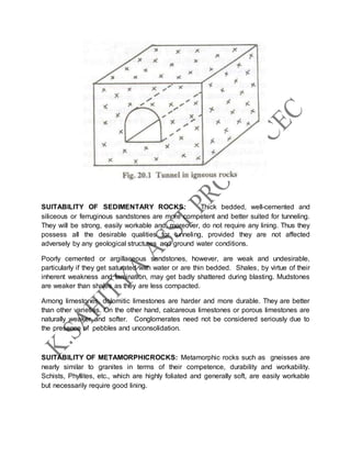 SUITABILITY OF SEDIMENTARY ROCKS: Thick bedded, well-cemented and
siliceous or ferruginous sandstones are more competent and better suited for tunneling.
They will be strong, easily workable and, moreover, do not require any lining. Thus they
possess all the desirable qualities for tunneling, provided they are not affected
adversely by any geological structures and ground water conditions.
Poorly cemented or argillaceous sandstones, however, are weak and undesirable,
particularly if they get saturated with water or are thin bedded. Shales, by virtue of their
inherent weakness and lamination, may get badly shattered during blasting. Mudstones
are weaker than shales as they are less compacted.
Among limestones, dolomitic limestones are harder and more durable. They are better
than other varieties. On the other hand, calcareous limestones or porous limestones are
naturally weaker and softer. Conglomerates need not be considered seriously due to
the presence of pebbles and unconsolidation.
SUITABILITY OF METAMORPHICROCKS: Metamorphic rocks such as gneisses are
nearly similar to granites in terms of their competence, durability and workability.
Schists, Phyllites, etc., which are highly foliated and generally soft, are easily workable
but necessarily require good lining.
 