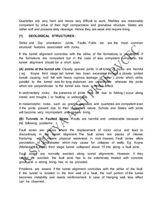 Quartzites are very hard and hence very difficult to work. Marbles are reasonably
competent by virtue of their high compactness and granulose structure. Slates are
rather soft and possess slaty cleavage. Hence they are weak and require lining.
(1) GEOLOGICAL STRUCTURES :
Strike and Dip orientation; Joints, Faults, Folds etc are the most common
structural features associated with rocks.
If the tunnel alignment coincides with the strike of the formations, is acceptable if
the formations are competent but in the case of less competent formations, the
tunnel alignment should be a short span.
(A) Joints at the tunnel site: Closely spaced joints in all kinds of rocks are harmful
( eg Koyna third stage tail tunnel has been excavated through a closely jointed
basalt causing roof fall with heavy copious leakage of water ). Joints which strike
parallel to the tunnel axis for long distances are undesirable whereas the joints
which are perpendicular to the tunnel axis have a limited effect.
In sedimentary rocks, the presence of joints may be due to folding ( occur along
crests and troughs ) or faulting is undesirable.
In metamorphic rocks, such as granite gneisses and quartzites are competent even
if the joints present due to their competent nature. Schists and Slates with joints
will become very incompetent and require lining.
(B) Tunnels in Faulted Strata: Faults are harmful and undesirable because of
the following problems:
Fault zones are places where the displacement of rocks occur and lead to
discontinuity in the tunnel alignment. The fault zones are places of intense
fracturing which means physical weakness in rock masses. Fault zones allow
percolation of groundwater which may cause for collapse of walls. Eg: Koyna
(Maharashtra state) third stage tunnel collapsed about 15 mts along a fault zone.
Fault zones are normally avoided along tunnel alignments. However, if they
cannot be avoided, the fault zone has to be extensively treated with concrete
grout and a strong lining has to be provided.
Problems are severe if the tunnel alignment coincides with the strike of the fault.
If the tunnel is located in the foot wall of a fault, the roof portion of the tunnel
becomes instability and needs reinforcement. In case of Hanging wall, less effect
can be observed.
 