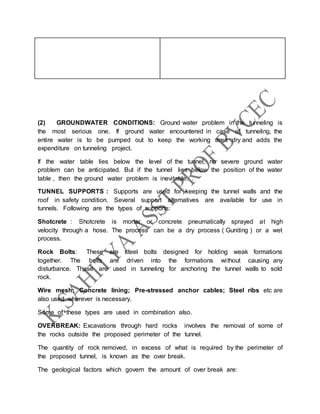 (2) GROUNDWATER CONDITIONS: Ground water problem in the tunneling is
the most serious one. If ground water encountered in case of tunneling, the
entire water is to be pumped out to keep the working area dry and adds the
expenditure on tunneling project.
If the water table lies below the level of the tunnel, no severe ground water
problem can be anticipated. But if the tunnel lies below the position of the water
table , then the ground water problem is inevitable. .
TUNNEL SUPPORTS : Supports are used for keeping the tunnel walls and the
roof in safety condition. Several support alternatives are available for use in
tunnels. Following are the types of supports:
Shotcrete : Shotcrete is mortar or concrete pneumatically sprayed at high
velocity through a hose. The process can be a dry process ( Guniting ) or a wet
process.
Rock Bolts: These are steel bolts designed for holding weak formations
together. The bolts are driven into the formations without causing any
disturbance. These are used in tunneling for anchoring the tunnel walls to sold
rock.
Wire mesh; Concrete lining; Pre-stressed anchor cables; Steel ribs etc are
also used wherever is necessary.
Some of these types are used in combination also.
OVERBREAK: Excavations through hard rocks involves the removal of some of
the rocks outside the proposed perimeter of the tunnel.
The quantity of rock removed, in excess of what is required by the perimeter of
the proposed tunnel, is known as the over break.
The geological factors which govern the amount of over break are:
 