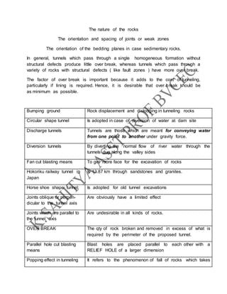 The nature of the rocks
The orientation and spacing of joints or weak zones
The orientation of the bedding planes in case sedimentary rocks.
In general, tunnels which pass through a single homogeneous formation without
structural defects produce little over break, whereas tunnels which pass through a
variety of rocks with structural defects ( like fault zones ) have more over break.
The factor of over break is important because it adds to the cost of tunneling,
particularly if lining is required. Hence, it is desirable that over break should be
as minimum as possible.
Bumping ground Rock displacement and dislodging in tunneling rocks
Circular shape tunnel Is adopted in case of diversion of water at dam site
Discharge tunnels Tunnels are those which are meant for conveying water
from one point to another under gravity force.
Diversion tunnels By diverting the normal flow of river water through the
tunnels dug along the valley sides
Fan cut blasting means To get more face for the excavation of rocks
Hokoriku railway tunnel in
Japan
Is 13.87 km through sandstones and granites.
Horse shoe shape tunnel; Is adopted for old tunnel excavations
Joints oblique or perpen-
dicular to the tunnel axis
Are obviously have a limited effect
Joints which are parallel to
the tunnel axis
Are undesirable in all kinds of rocks.
OVER BREAK The qty of rock broken and removed in excess of what is
required by the perimeter of the proposed tunnel.
Parallel hole cut blasting
means
Blast holes are placed parallel to each other with a
RELIEF HOLE of a larger dimension
Popping effect in tunneling It refers to the phenomenon of fall of rocks which takes
 