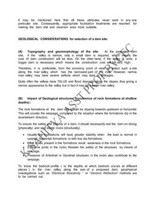 It may be mentioned here that all these attributes never exist in any one
particular site. Consequently, appropriate foundation treatments are resorted for
making the dam site and reservoir area most suitable.
GEOLOGICAL CONSIDERATIONS for selection of a dam site:
(A) Topography and geomorphology of the site: At the proposed dam
site, if the valley is narrow, only a small dam is required, which means the
cost of dam construction will be less. On the other hand, if the valley is wide, a
bigger dam is necessary which means the construction cost will be very high.
Therefore, it is preferable, from the economy point of view, to select such a site
along the river valley which has the narrowest part of the river. However, narrow
river valley may have severe defects which may lead to leakages.
Quite often the valleys have TALUS and flood deposits along the slopes, thus giving a
narrow appearance to the valley but in fact it may be a wider river valley.
(B) Impact of Geological structures (occurrence of rock formations at shallow
depths) :
The rock formations at the dam site should be dipping towards upstream or horizontal.
This will counter the seepage, compared to the situation where the formations dip in the
downstream direction.
To ensure the safety and stability of a dam, it should necessarily rest the dam on strong
(physically) and very stable rocks (structurally).
 Usually the foundations will have greater stability when the load is normal in
case of horizontal formations or with low dip formations.
 Fault zones present in the formations result weakness in the rock formations.
 Extensive joints in the rocks threaten the safety of the structures by means of
seepage.
 Presence of Anticlinal or Synclinal structures in the rocks also contribute to the
seepage.
To know the bedrock profile ( ie the depths at which bedrock occurs at different
places ) in the river valley along the axis of a proposed dam, geophysical
investigations such as ‘Electrical Resistivity “ or “Seismic Refraction” methods are
to be carried out.
 