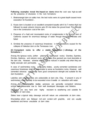Following examples reveal the impact on dams where the cost was high as well
as the presence of structures in the rock formations:
1. Bhakranangal dam on sutlez river, the bed rocks were at a great depth caused more
excavation for foundation .
2. Koyna dam is located on an excellent competent basalts with 6 to 7 metres thick but
followed by weak volcanic breccia upto 20 mts below the ground level. This naturally
rise in the construction cost of the dam.
3. Presence of a fault and incompetent rocks of conglomerate in St. Francis dam of
California caused for enormous leakage of water through the conglomerates and
failed
4. Similarly the presence of cavernous limestones in the foundations caused for the
collapse of Halesbar dam on the Tennessee river.
(C) Competent rocks to offer a stable foundation ( Lithology of the
formations ):
Among the Igneous rocks, (either plutonic or hypabyssal rocks) Granites, Syenites,
Diorites, Gabbros, and volcanic rocks viz., Basalts (fine grained) are most desirable at
the dam site. However, adverse effects will be noticed in basalts only when they are
highly vesicular and permeable.
In case of sedimentary rocks, particularly shales, poorly cemented sandstones and
cavernous limestones shall be undesirable to serve as foundation rocks. However, well
cemented siliceous sandstones have good compressive strength and suitable for the
dam foundation.
Laterites and conglomerates are undesirable at dam site. Clay, if present in any of
sedimentary rocks is totally to be excavated since it swells on saturation with water.
Among the metamorphic rocks; gneisses are generally competent whereas
schists are undesirable due to their well developed cleavages and foliation.
Quartzites are very hard and highly resistant to weathering and suitable for
foundation of dam sites.
Slates bear a typical slaty cleavage and soft nature are undesirable at dam sites.
Khondalites which are feldspar rich and contain soft graphite, and are usually
weathered and hence unsuitable at dam sites
 
