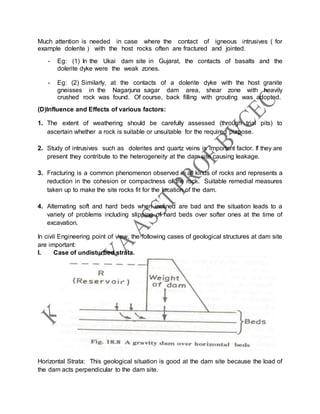Much attention is needed in case where the contact of igneous intrusives ( for
example dolerite ) with the host rocks often are fractured and jointed.
- Eg: (1) In the Ukai dam site in Gujarat, the contacts of basalts and the
dolerite dyke were the weak zones.
- Eg: (2) Similarly, at the contacts of a dolerite dyke with the host granite
gneisses in the Nagarjuna sagar dam area, shear zone with heavily
crushed rock was found. Of course, back filling with grouting was adopted.
(D)Influence and Effects of various factors:
1. The extent of weathering should be carefully assessed (through trial pits) to
ascertain whether a rock is suitable or unsuitable for the required purpose.
2. Study of intrusives such as dolerites and quartz veins is important factor. If they are
present they contribute to the heterogeneity at the dam site causing leakage.
3. Fracturing is a common phenomenon observed in all kinds of rocks and represents a
reduction in the cohesion or compactness of the rock. Suitable remedial measures
taken up to make the site rocks fit for the location of the dam.
4. Alternating soft and hard beds when inclined are bad and the situation leads to a
variety of problems including slipping of hard beds over softer ones at the time of
excavation.
In civil Engineering point of view, the following cases of geological structures at dam site
are important:
I. Case of undisturbed strata.
Horizontal Strata: This geological situation is good at the dam site because the load of
the dam acts perpendicular to the dam site.
 