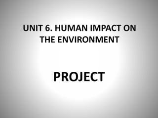 UNIT 6. HUMAN IMPACT ON
THE ENVIRONMENT
PROJECT
 