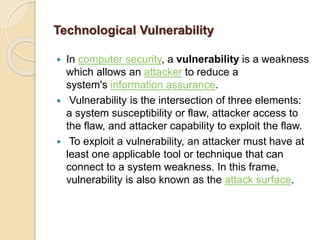 Technological Vulnerability
 In computer security, a vulnerability is a weakness
which allows an attacker to reduce a
system's information assurance.
 Vulnerability is the intersection of three elements:
a system susceptibility or flaw, attacker access to
the flaw, and attacker capability to exploit the flaw.
 To exploit a vulnerability, an attacker must have at
least one applicable tool or technique that can
connect to a system weakness. In this frame,
vulnerability is also known as the attack surface.
 