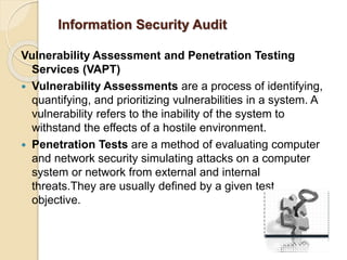Information Security Audit
Vulnerability Assessment and Penetration Testing
Services (VAPT)
 Vulnerability Assessments are a process of identifying,
quantifying, and prioritizing vulnerabilities in a system. A
vulnerability refers to the inability of the system to
withstand the effects of a hostile environment.
 Penetration Tests are a method of evaluating computer
and network security simulating attacks on a computer
system or network from external and internal
threats.They are usually defined by a given test
objective.
 