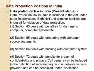 Data Protection Position in India
 Data protection law in India (Present status):-
Data Protection law in India is included in the Act under
specific provisions. Both civil and criminal liabilities are
imposed for violation of data protection.
(1) Section 43 deals with penalties for damage to
computer, computer system etc.
(2) Section 65 deals with tampering with computer
source documents.
(3) Section 66 deals with hacking with computer system.
(4) Section 72 deals with penalty for breach of
confidentiality and privacy. Call centers can be included
in the definition of ‘intermediary’ and a ‘network service
provider’ and can be penalized under this section.
 