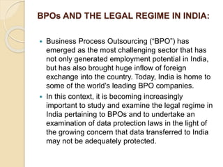 BPOs AND THE LEGAL REGIME IN INDIA:
 Business Process Outsourcing (“BPO”) has
emerged as the most challenging sector that has
not only generated employment potential in India,
but has also brought huge inflow of foreign
exchange into the country. Today, India is home to
some of the world’s leading BPO companies.
 In this context, it is becoming increasingly
important to study and examine the legal regime in
India pertaining to BPOs and to undertake an
examination of data protection laws in the light of
the growing concern that data transferred to India
may not be adequately protected.
 