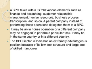  A BPO takes within its fold various elements such as
finance and accounting, customer relationship
management, human resources, business process,
transcription, and so on. A parent company instead of
performing these operations delegates them to a BPO.
 It may be an in house operation or a different company
may be engaged to perform a particular task. It may be
in the same country or in a different country.
 The BPO sector in India has an extremely advantageous
position because of its low cost structure and large pool
of skilled manpower
 