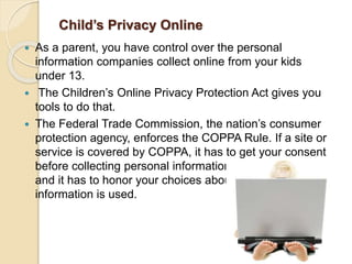 Child’s Privacy Online
 As a parent, you have control over the personal
information companies collect online from your kids
under 13.
 The Children’s Online Privacy Protection Act gives you
tools to do that.
 The Federal Trade Commission, the nation’s consumer
protection agency, enforces the COPPA Rule. If a site or
service is covered by COPPA, it has to get your consent
before collecting personal information from your child
and it has to honor your choices about how that
information is used.
 