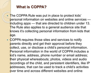 What is COPPA?
 The COPPA Rule was put in place to protect kids’
personal information on websites and online services —
including apps — that are directed to children under 13.
The Rule also applies to a general audience site that
knows it’s collecting personal information from kids that
age.
 COPPA requires those sites and services to notify
parents directly and get their approval before they
collect, use, or disclose a child’s personal information.
Personal information in the world of COPPA includes a
kid’s name, address, phone number or email address;
their physical whereabouts; photos, videos and audio
recordings of the child, and persistent identifiers, like IP
addresses, that can be used to track a child’s activities
over time and across different websites and online
 