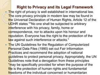 Right to Privacy and its Legal Framework
 The right of privacy is well established in international law.
The core privacy principle in modern law may be found in
the Universal Declaration of Human Rights. Article 12 of the
UDHR states ""No one shall be subjected to arbitrary
interference with his privacy, family, home or
correspondence, nor to attacks upon his honour and
reputation. Everyone has the right to the protection of the
law against such interference or attacks."
 The UN Guidelines for the Regulation of Computerized
Personal Data Files (1990) set out Fair Information
Practices and recommend the adoption of national
guidelines to protect personal privacy. Appropriately, the UN
Guidelines note that a derogation from these principles
"may be specifically provided for when the purpose of the
file is the protection of human rights and fundamental
freedoms of the individual concerned or humanitarian
 