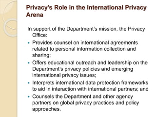 Privacy's Role in the International Privacy
Arena
In support of the Department’s mission, the Privacy
Office:
 Provides counsel on international agreements
related to personal information collection and
sharing;
 Offers educational outreach and leadership on the
Department’s privacy policies and emerging
international privacy issues;
 Interprets international data protection frameworks
to aid in interaction with international partners; and
 Counsels the Department and other agency
partners on global privacy practices and policy
approaches.
 