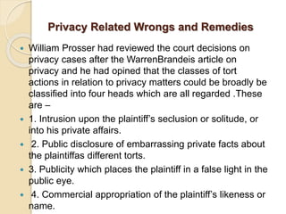 Privacy Related Wrongs and Remedies
 William Prosser had reviewed the court decisions on
privacy cases after the WarrenBrandeis article on
privacy and he had opined that the classes of tort
actions in relation to privacy matters could be broadly be
classified into four heads which are all regarded .These
are –
 1. Intrusion upon the plaintiff’s seclusion or solitude, or
into his private affairs.
 2. Public disclosure of embarrassing private facts about
the plaintiffas different torts.
 3. Publicity which places the plaintiff in a false light in the
public eye.
 4. Commercial appropriation of the plaintiff’s likeness or
name.
 