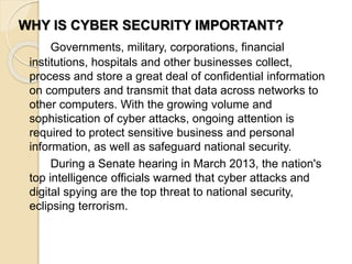 WHY IS CYBER SECURITY IMPORTANT?
Governments, military, corporations, financial
institutions, hospitals and other businesses collect,
process and store a great deal of confidential information
on computers and transmit that data across networks to
other computers. With the growing volume and
sophistication of cyber attacks, ongoing attention is
required to protect sensitive business and personal
information, as well as safeguard national security.
During a Senate hearing in March 2013, the nation's
top intelligence officials warned that cyber attacks and
digital spying are the top threat to national security,
eclipsing terrorism.
 