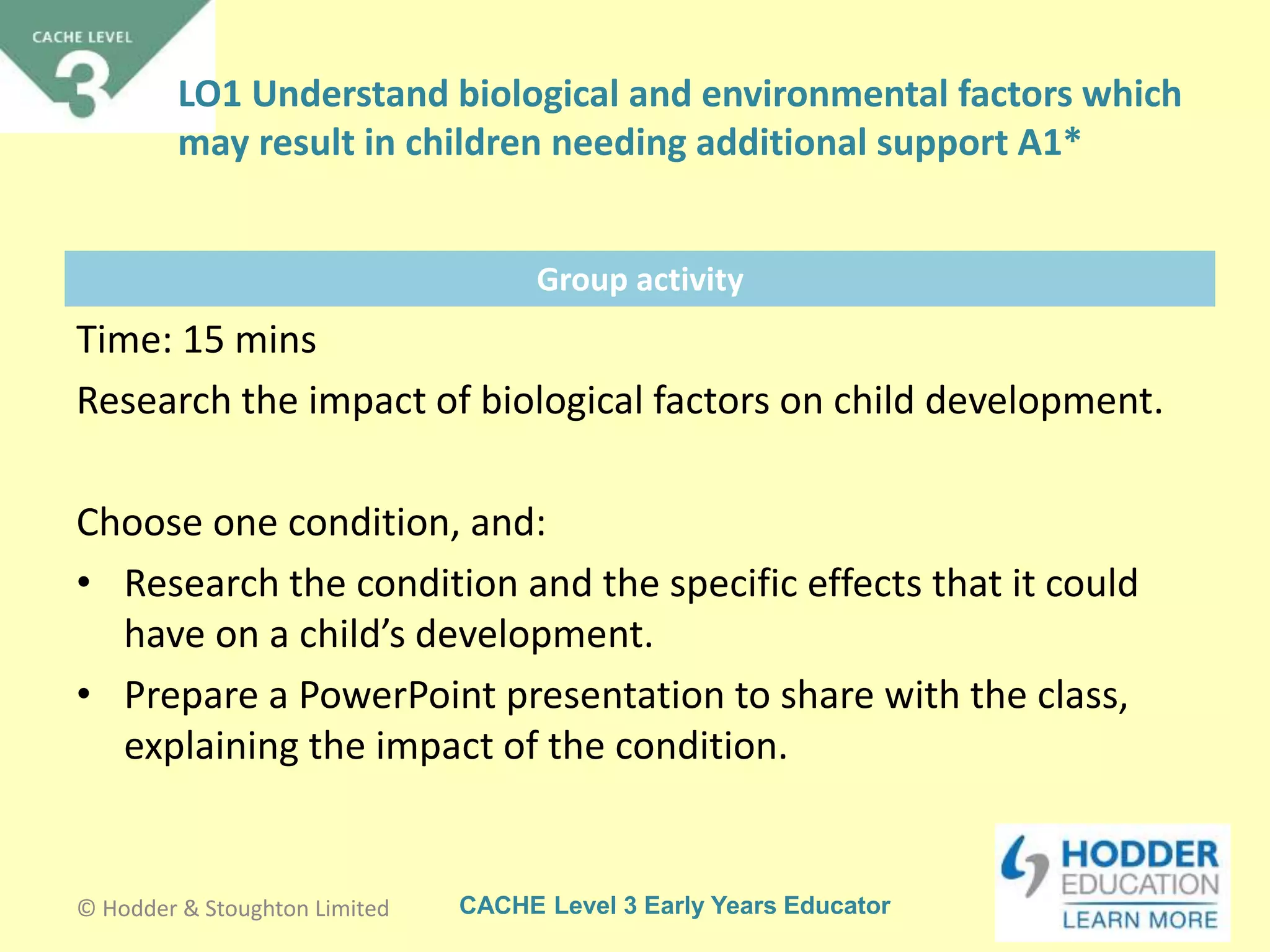CACHE Level 3 Early Years Educator
Group activity
Time: 15 mins
Research the impact of biological factors on child development.
Choose one condition, and:
• Research the condition and the specific effects that it could
have on a child’s development.
• Prepare a PowerPoint presentation to share with the class,
explaining the impact of the condition.
© Hodder & Stoughton Limited
LO1 Understand biological and environmental factors which
may result in children needing additional support A1*
 