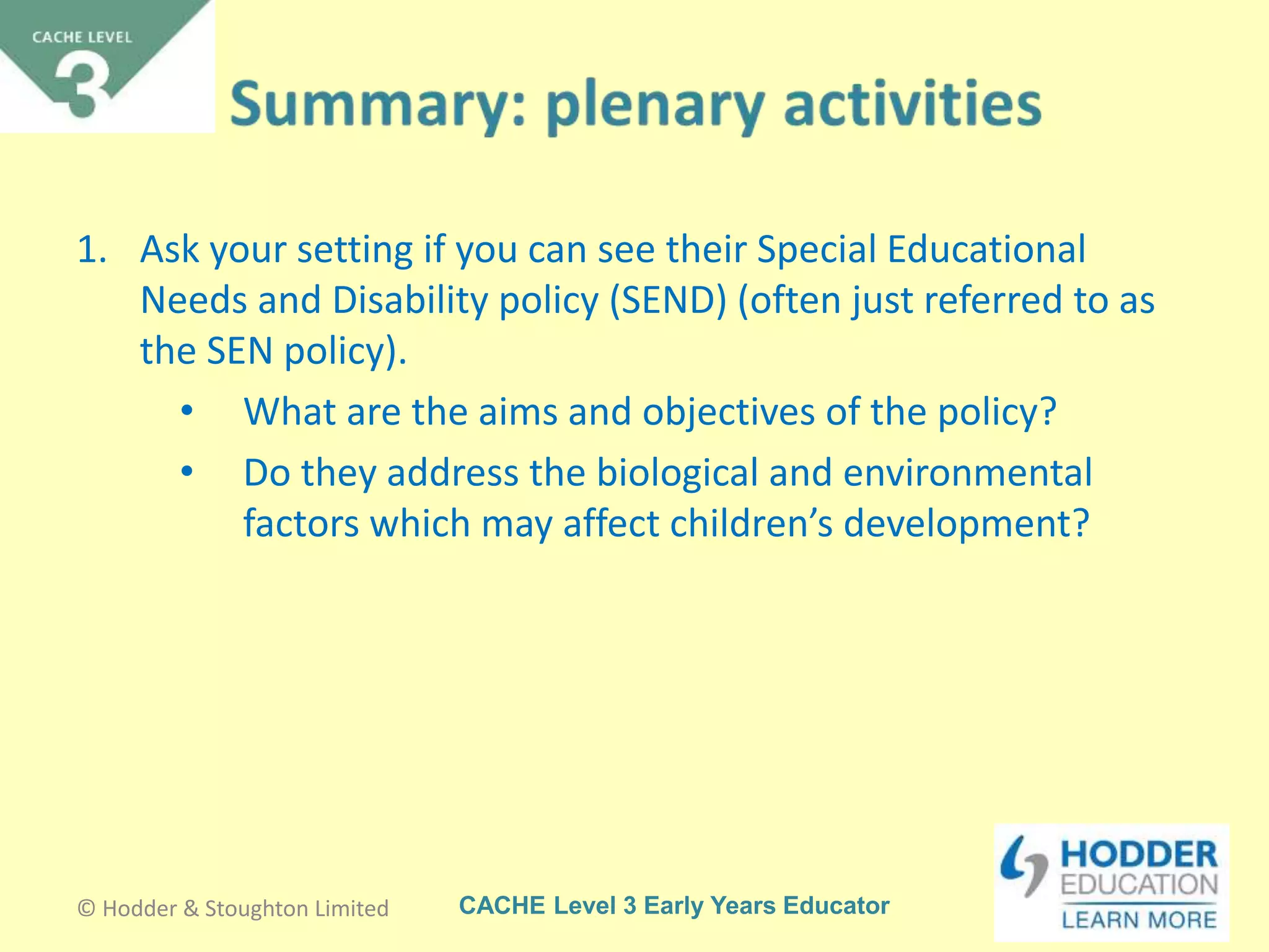 CACHE Level 3 Early Years Educator
1. Ask your setting if you can see their Special Educational
Needs and Disability policy (SEND) (often just referred to as
the SEN policy).
• What are the aims and objectives of the policy?
• Do they address the biological and environmental
factors which may affect children’s development?
© Hodder & Stoughton Limited
 