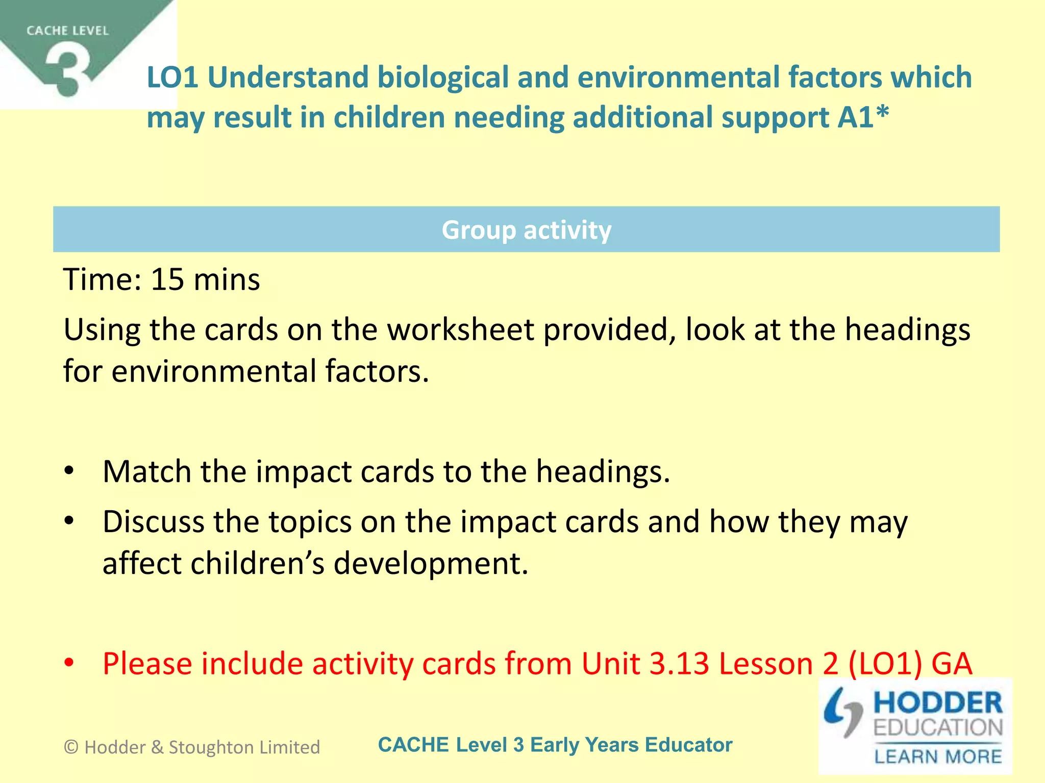 CACHE Level 3 Early Years Educator
Group activity
Time: 15 mins
Using the cards on the worksheet provided, look at the headings
for environmental factors.
• Match the impact cards to the headings.
• Discuss the topics on the impact cards and how they may
affect children’s development.
• Please include activity cards from Unit 3.13 Lesson 2 (LO1) GA
© Hodder & Stoughton Limited
LO1 Understand biological and environmental factors which
may result in children needing additional support A1*
 