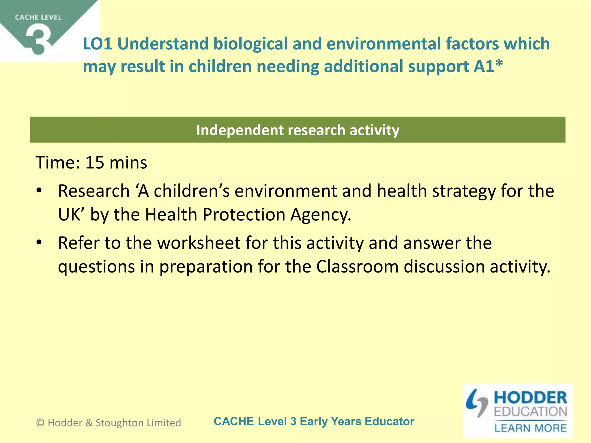 CACHE Level 3 Early Years Educator
Independent research activity
Time: 15 mins
• Research ‘A children’s environment and health strategy for the
UK’ by the Health Protection Agency.
• Refer to the worksheet for this activity and answer the
questions in preparation for the Classroom discussion activity.
© Hodder & Stoughton Limited
LO1 Understand biological and environmental factors which
may result in children needing additional support A1*
 