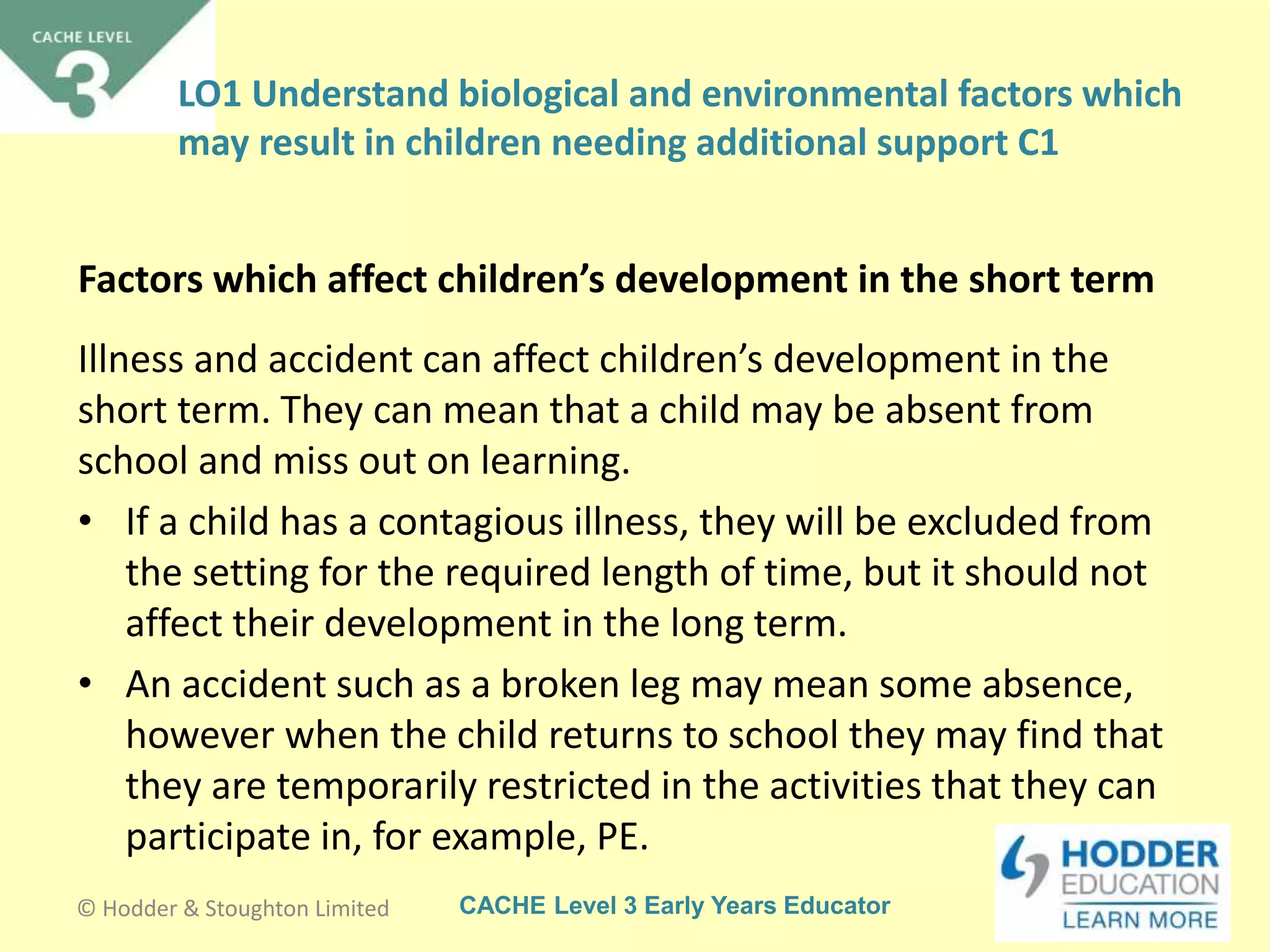 CACHE Level 3 Early Years Educator
Illness and accident can affect children’s development in the
short term. They can mean that a child may be absent from
school and miss out on learning.
• If a child has a contagious illness, they will be excluded from
the setting for the required length of time, but it should not
affect their development in the long term.
• An accident such as a broken leg may mean some absence,
however when the child returns to school they may find that
they are temporarily restricted in the activities that they can
participate in, for example, PE.
Factors which affect children’s development in the short term
© Hodder & Stoughton Limited
LO1 Understand biological and environmental factors which
may result in children needing additional support C1
 