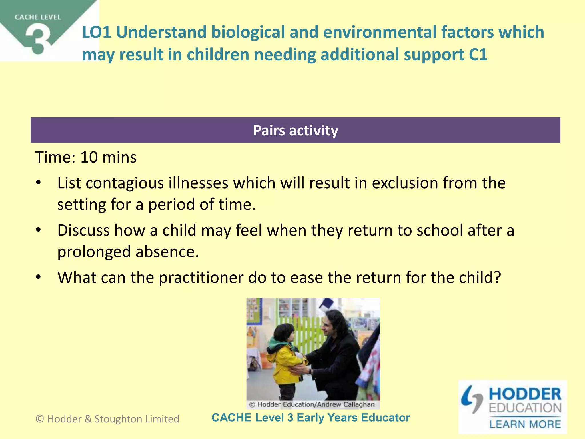 CACHE Level 3 Early Years Educator
Pairs activity
Time: 10 mins
• List contagious illnesses which will result in exclusion from the
setting for a period of time.
• Discuss how a child may feel when they return to school after a
prolonged absence.
• What can the practitioner do to ease the return for the child?
© Hodder & Stoughton Limited
LO1 Understand biological and environmental factors which
may result in children needing additional support C1
 