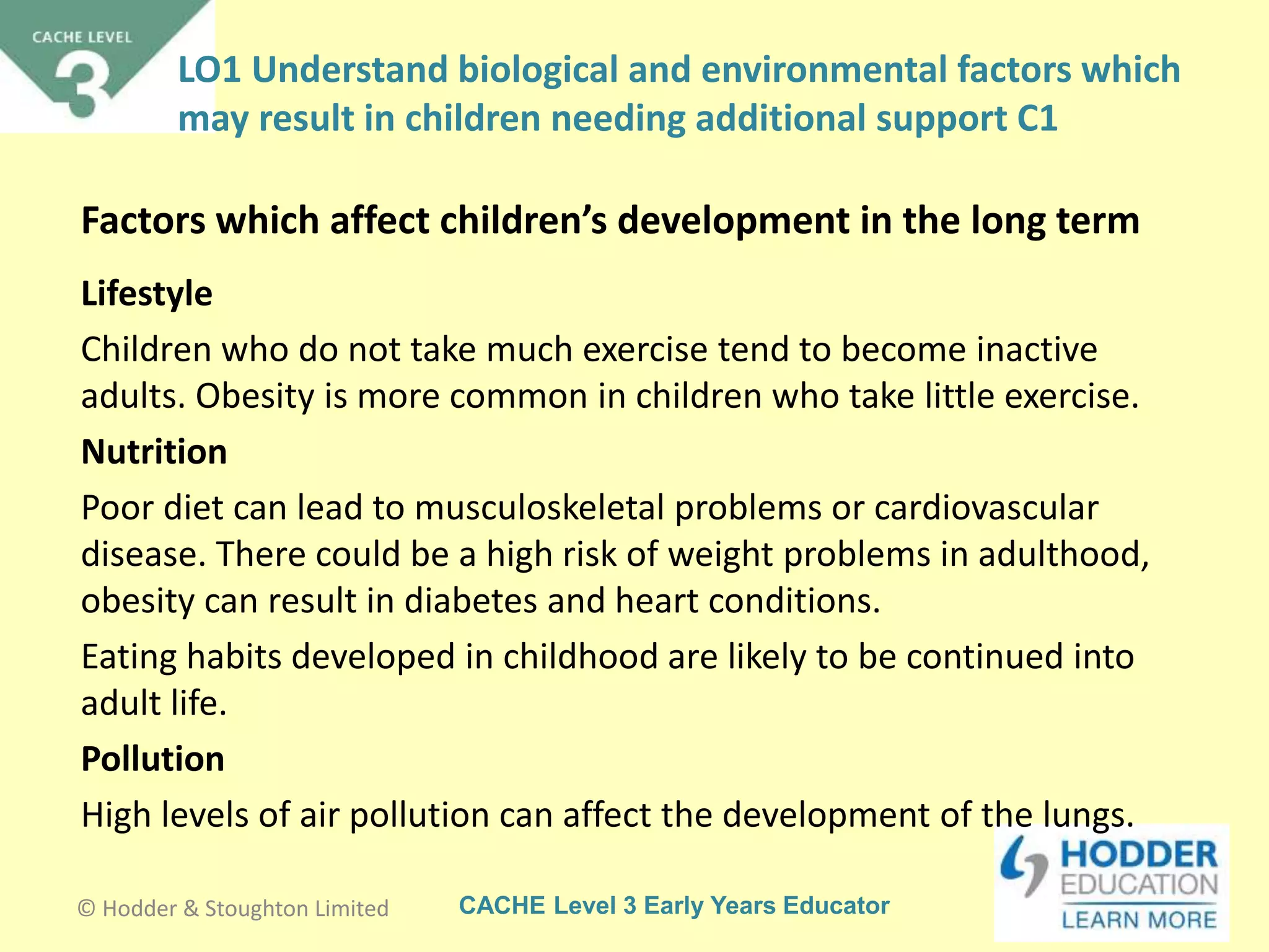 CACHE Level 3 Early Years Educator
Lifestyle
Children who do not take much exercise tend to become inactive
adults. Obesity is more common in children who take little exercise.
Nutrition
Poor diet can lead to musculoskeletal problems or cardiovascular
disease. There could be a high risk of weight problems in adulthood,
obesity can result in diabetes and heart conditions.
Eating habits developed in childhood are likely to be continued into
adult life.
Pollution
High levels of air pollution can affect the development of the lungs.
Factors which affect children’s development in the long term
© Hodder & Stoughton Limited
LO1 Understand biological and environmental factors which
may result in children needing additional support C1
 