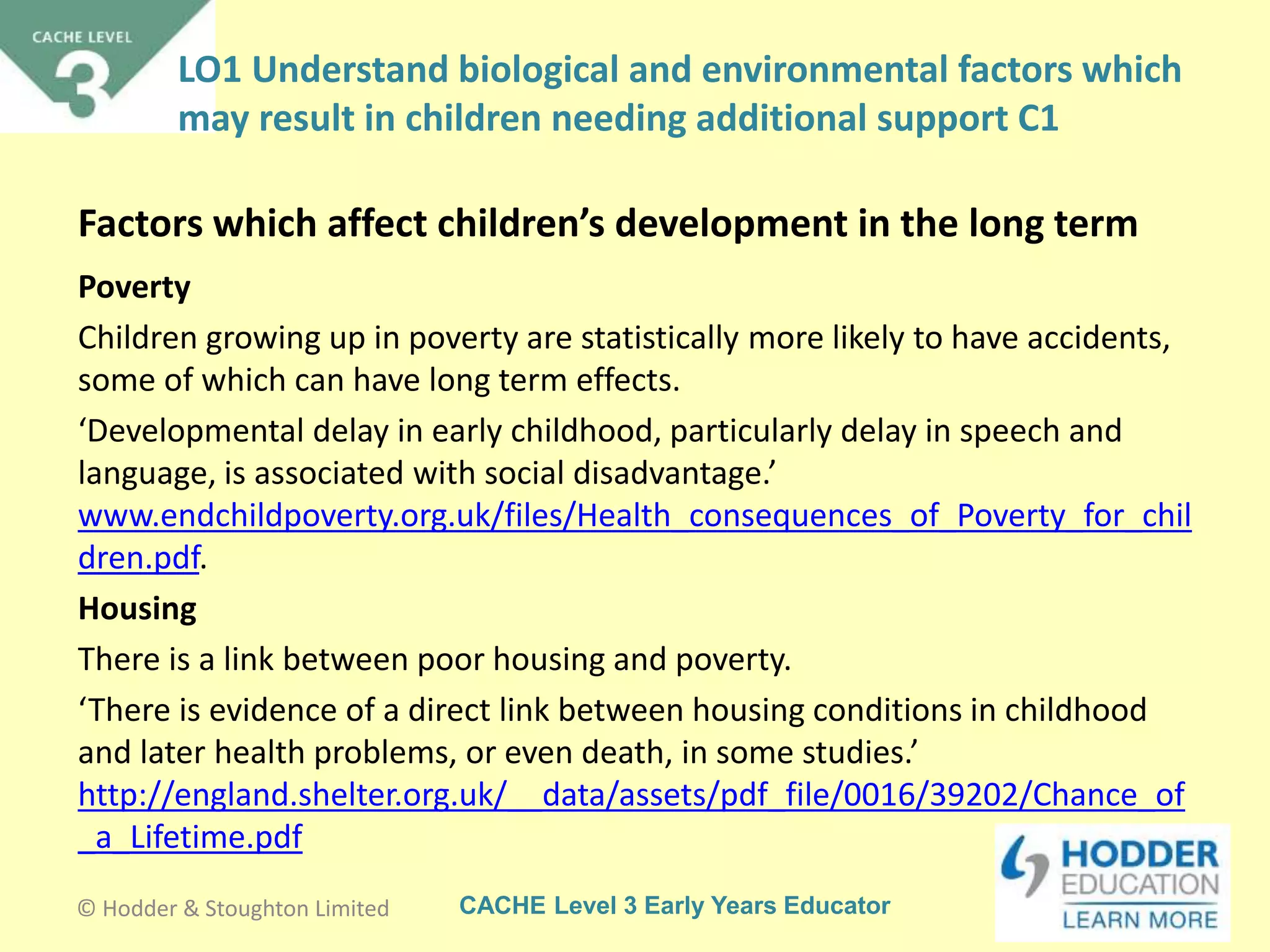CACHE Level 3 Early Years Educator
Poverty
Children growing up in poverty are statistically more likely to have accidents,
some of which can have long term effects.
‘Developmental delay in early childhood, particularly delay in speech and
language, is associated with social disadvantage.’
www.endchildpoverty.org.uk/files/Health_consequences_of_Poverty_for_chil
dren.pdf.
Housing
There is a link between poor housing and poverty.
‘There is evidence of a direct link between housing conditions in childhood
and later health problems, or even death, in some studies.’
http://england.shelter.org.uk/__data/assets/pdf_file/0016/39202/Chance_of
_a_Lifetime.pdf
Factors which affect children’s development in the long term
© Hodder & Stoughton Limited
LO1 Understand biological and environmental factors which
may result in children needing additional support C1
 