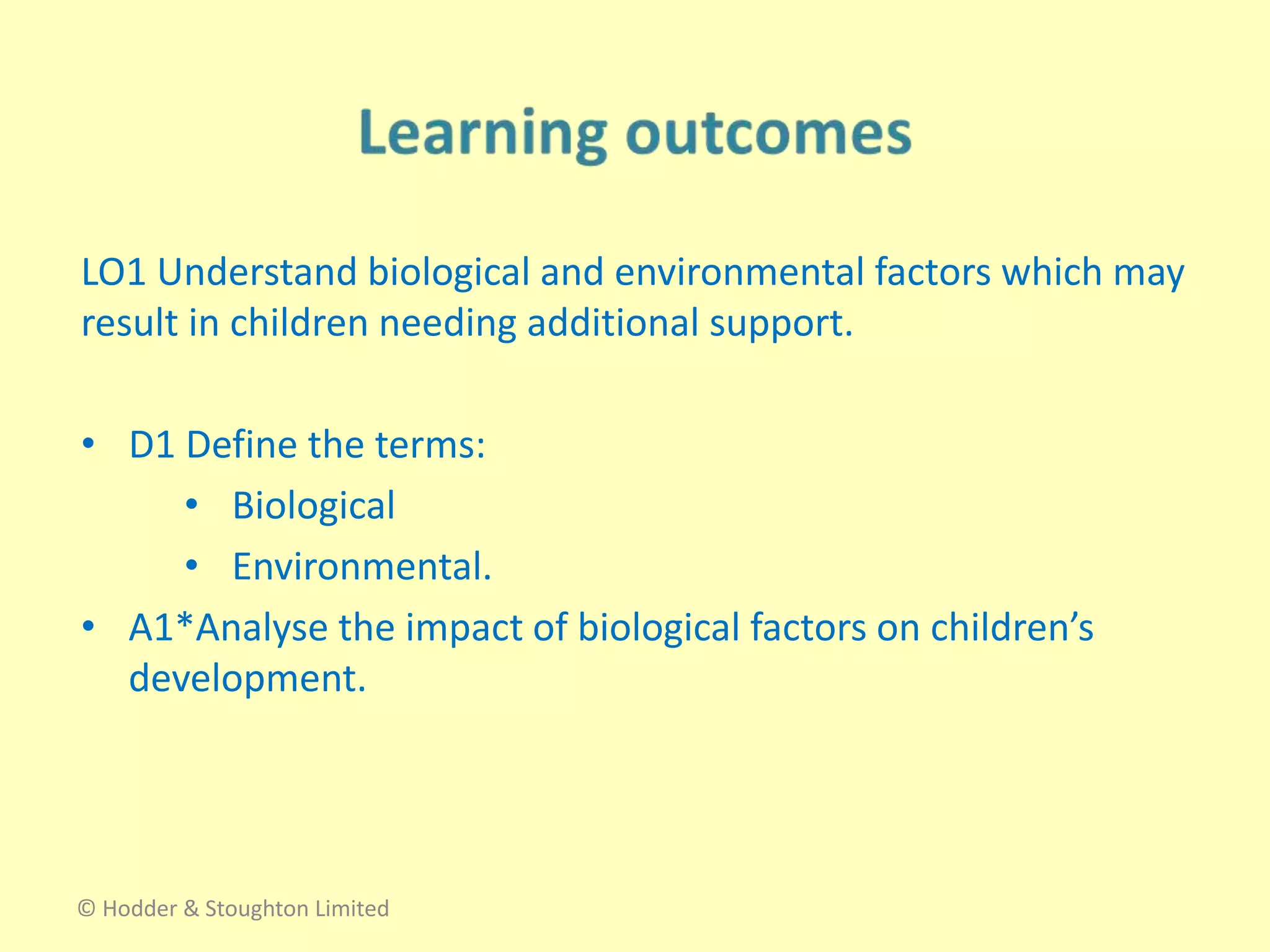 LO1 Understand biological and environmental factors which may
result in children needing additional support.
• D1 Define the terms:
• Biological
• Environmental.
• A1*Analyse the impact of biological factors on children’s
development.
© Hodder & Stoughton Limited
 