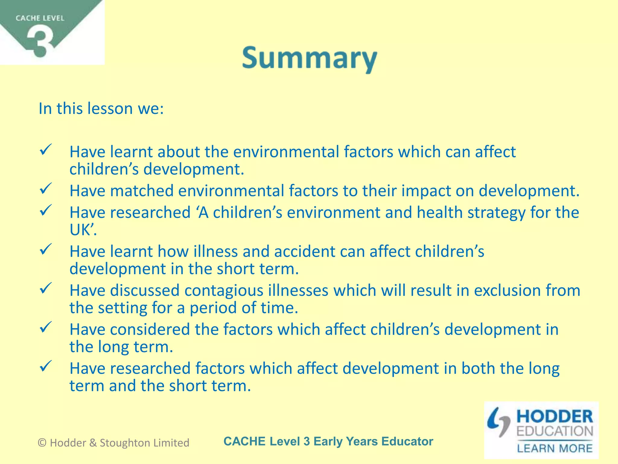 CACHE Level 3 Early Years Educator
In this lesson we:
 Have learnt about the environmental factors which can affect
children’s development.
 Have matched environmental factors to their impact on development.
 Have researched ‘A children’s environment and health strategy for the
UK’.
 Have learnt how illness and accident can affect children’s
development in the short term.
 Have discussed contagious illnesses which will result in exclusion from
the setting for a period of time.
 Have considered the factors which affect children’s development in
the long term.
 Have researched factors which affect development in both the long
term and the short term.
© Hodder & Stoughton Limited
 