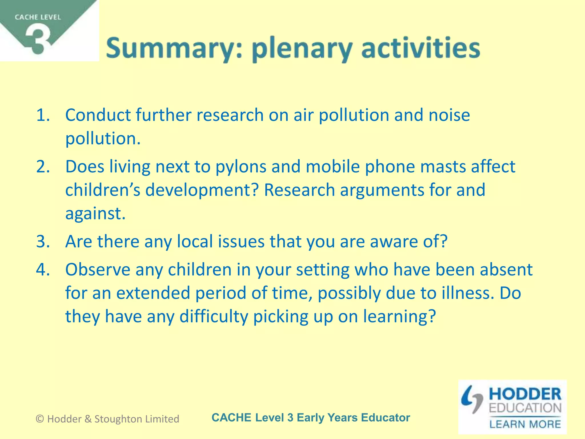CACHE Level 3 Early Years Educator
1. Conduct further research on air pollution and noise
pollution.
2. Does living next to pylons and mobile phone masts affect
children’s development? Research arguments for and
against.
3. Are there any local issues that you are aware of?
4. Observe any children in your setting who have been absent
for an extended period of time, possibly due to illness. Do
they have any difficulty picking up on learning?
© Hodder & Stoughton Limited
 