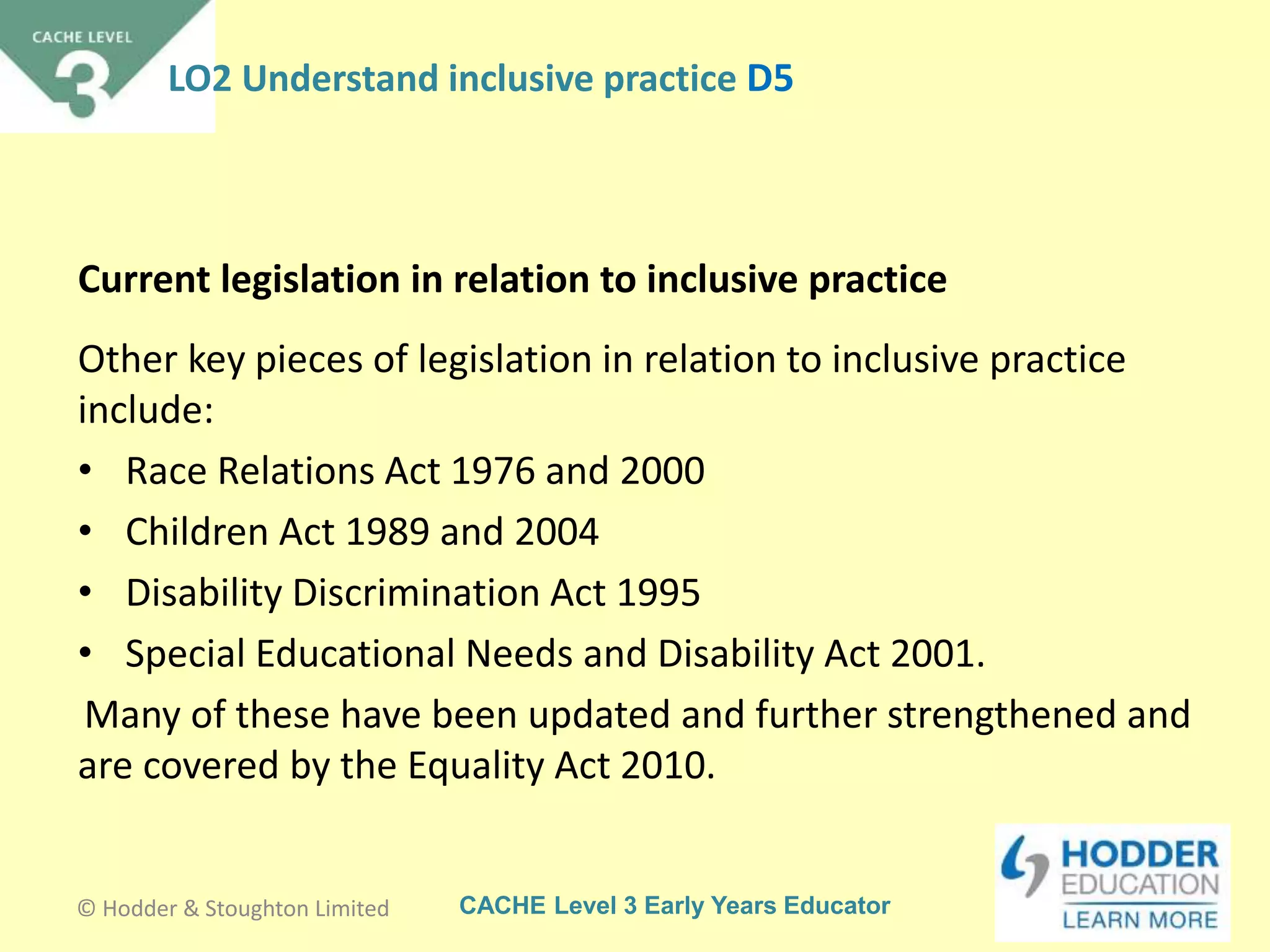 CACHE Level 3 Early Years Educator
Other key pieces of legislation in relation to inclusive practice
include:
• Race Relations Act 1976 and 2000
• Children Act 1989 and 2004
• Disability Discrimination Act 1995
• Special Educational Needs and Disability Act 2001.
Many of these have been updated and further strengthened and
are covered by the Equality Act 2010.
Current legislation in relation to inclusive practice
© Hodder & Stoughton Limited
LO2 Understand inclusive practice D5
 