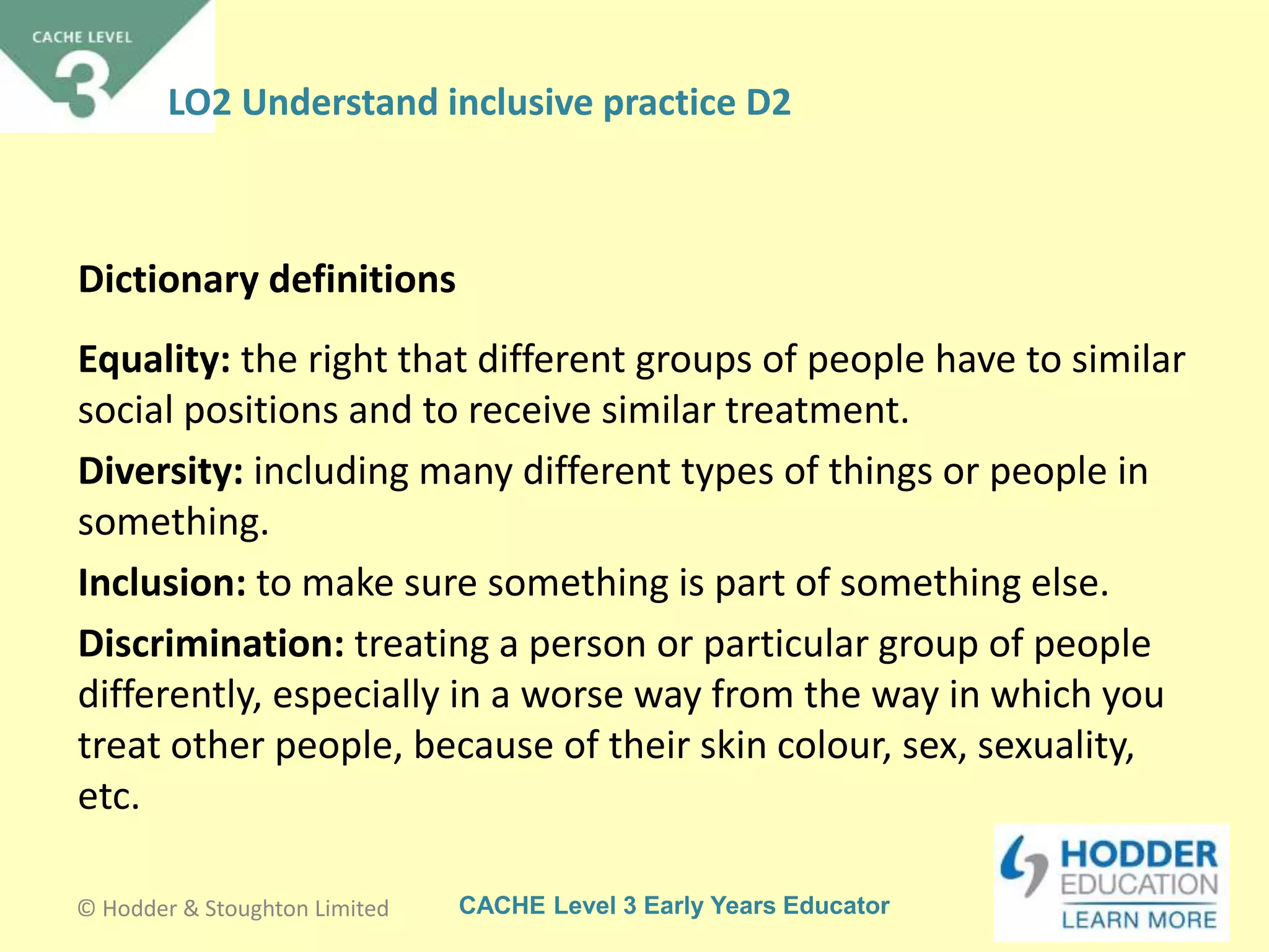 CACHE Level 3 Early Years Educator
Equality: the right that different groups of people have to similar
social positions and to receive similar treatment.
Diversity: including many different types of things or people in
something.
Inclusion: to make sure something is part of something else.
Discrimination: treating a person or particular group of people
differently, especially in a worse way from the way in which you
treat other people, because of their skin colour, sex, sexuality,
etc.
Dictionary definitions
© Hodder & Stoughton Limited
LO2 Understand inclusive practice D2
 