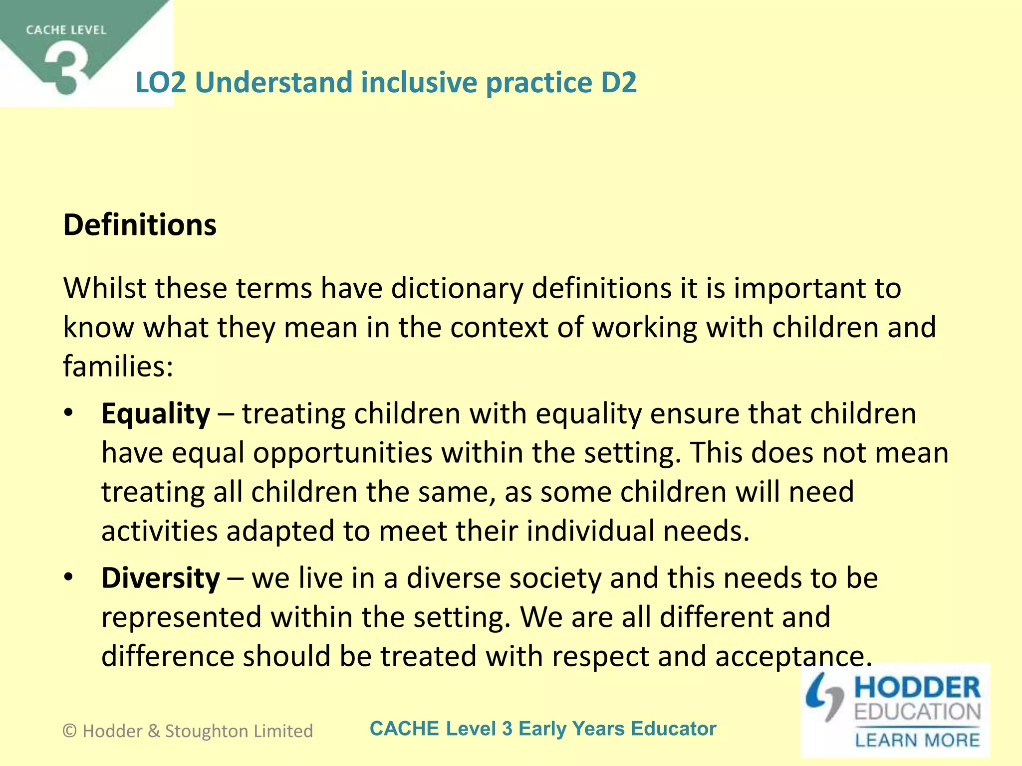 CACHE Level 3 Early Years Educator
Whilst these terms have dictionary definitions it is important to
know what they mean in the context of working with children and
families:
• Equality – treating children with equality ensure that children
have equal opportunities within the setting. This does not mean
treating all children the same, as some children will need
activities adapted to meet their individual needs.
• Diversity – we live in a diverse society and this needs to be
represented within the setting. We are all different and
difference should be treated with respect and acceptance.
Definitions
© Hodder & Stoughton Limited
LO2 Understand inclusive practice D2
 