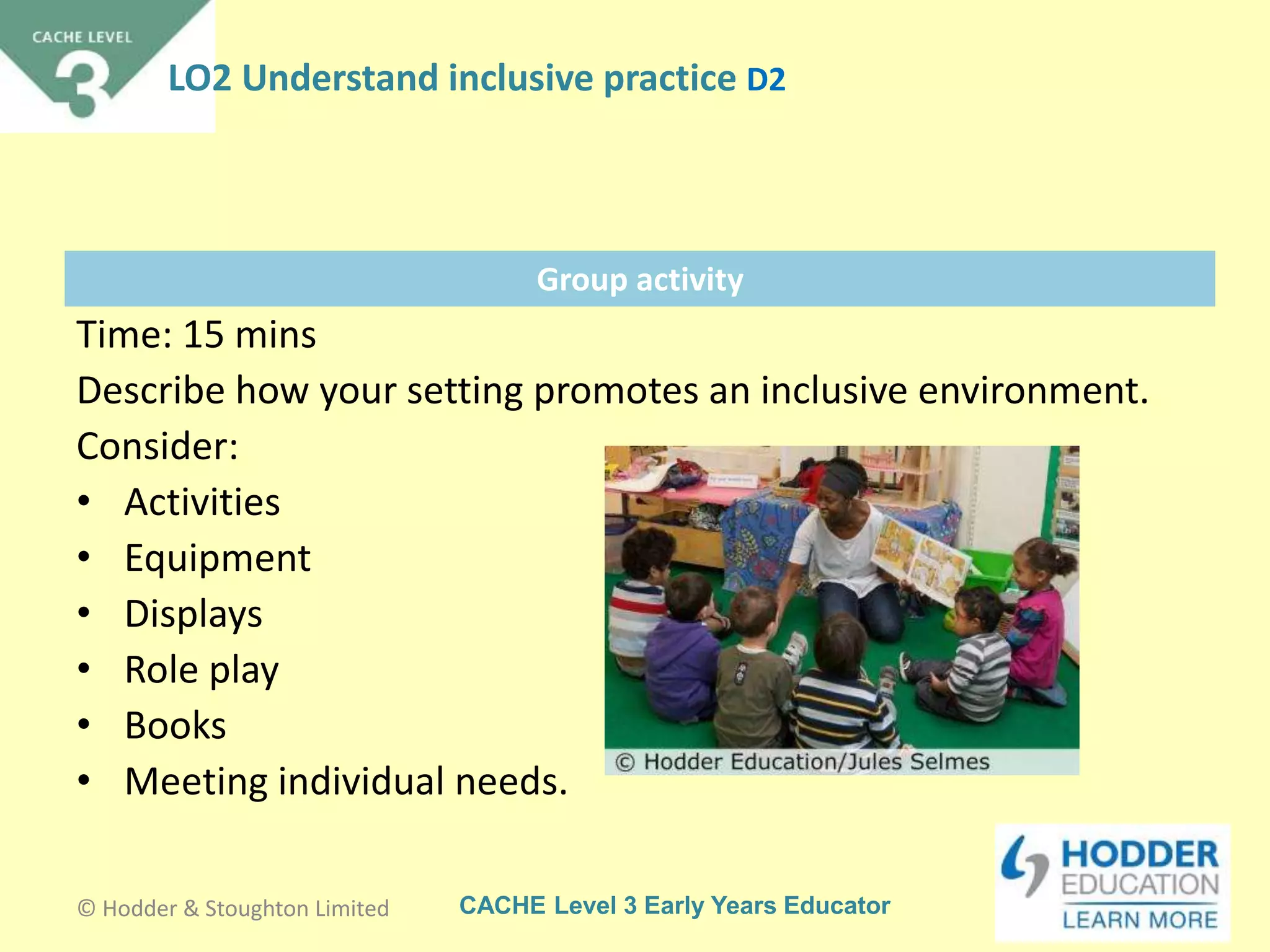 CACHE Level 3 Early Years Educator
Group activity
Time: 15 mins
Describe how your setting promotes an inclusive environment.
Consider:
• Activities
• Equipment
• Displays
• Role play
• Books
• Meeting individual needs.
© Hodder & Stoughton Limited
LO2 Understand inclusive practice D2
 