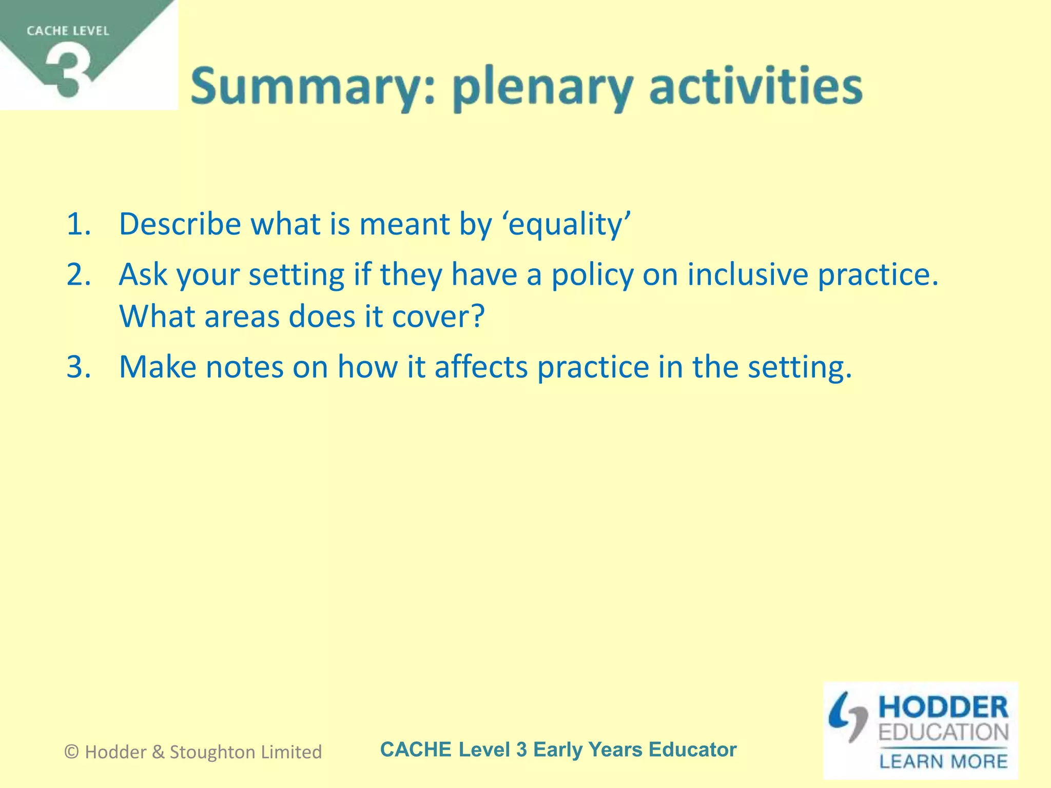 CACHE Level 3 Early Years Educator
1. Describe what is meant by ‘equality’
2. Ask your setting if they have a policy on inclusive practice.
What areas does it cover?
3. Make notes on how it affects practice in the setting.
© Hodder & Stoughton Limited
 