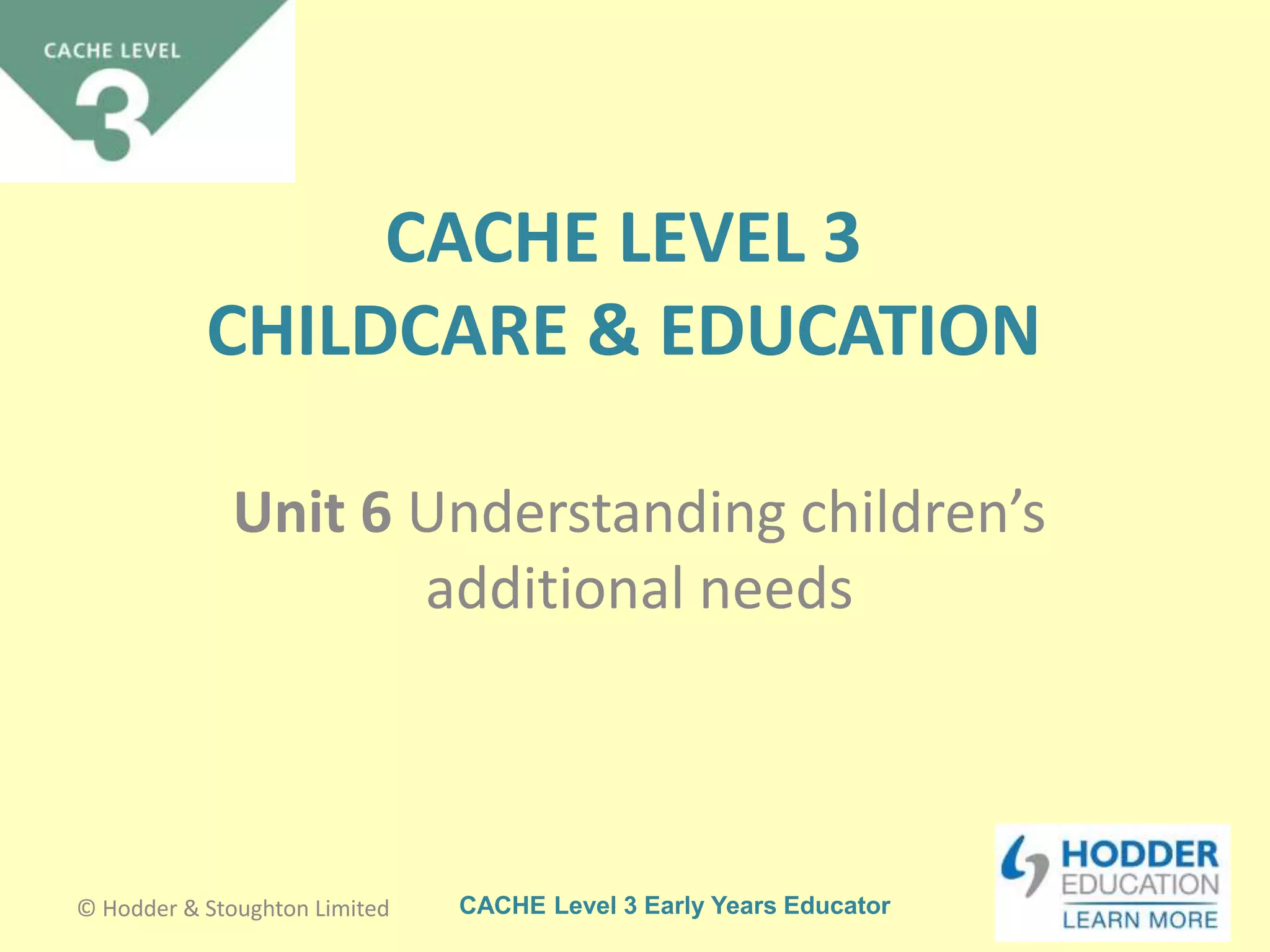 CACHE Level 3 Early Years Educator
CACHE LEVEL 3
CHILDCARE & EDUCATION
Unit 6 Understanding children’s
additional needs
© Hodder & Stoughton Limited
 