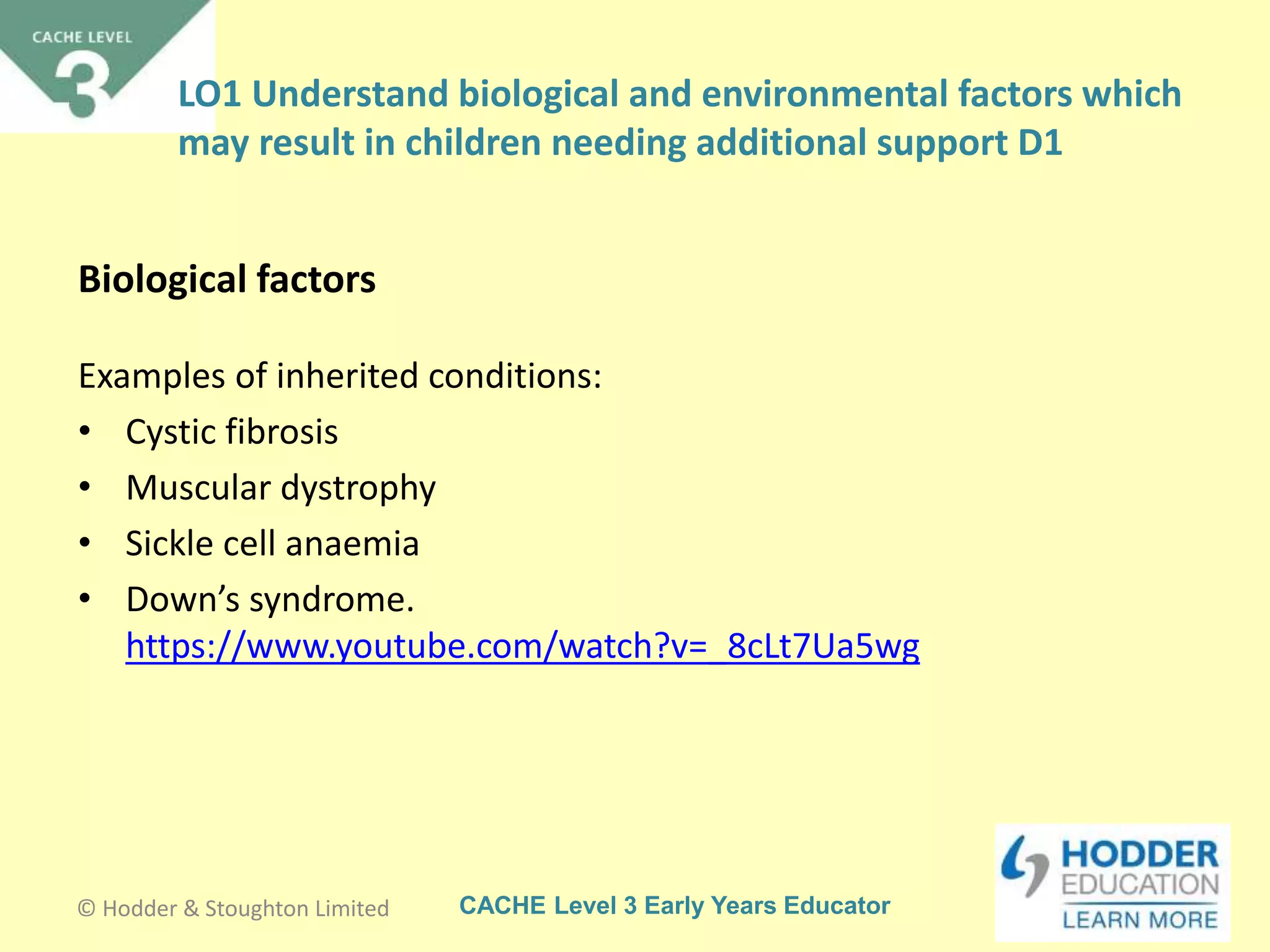 CACHE Level 3 Early Years Educator
Examples of inherited conditions:
• Cystic fibrosis
• Muscular dystrophy
• Sickle cell anaemia
• Down’s syndrome.
https://www.youtube.com/watch?v=_8cLt7Ua5wg
Biological factors
© Hodder & Stoughton Limited
LO1 Understand biological and environmental factors which
may result in children needing additional support D1
 