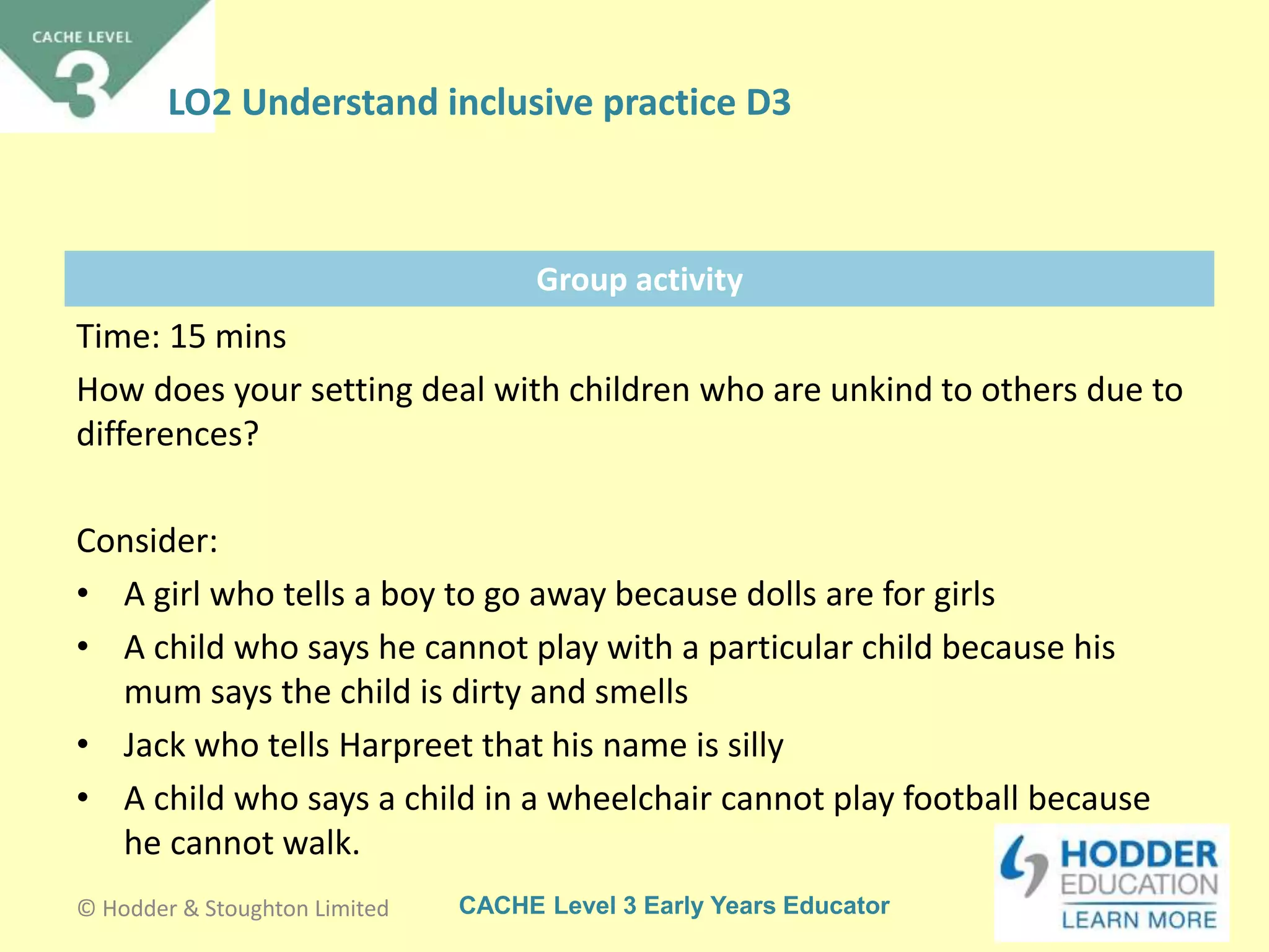 CACHE Level 3 Early Years Educator
Group activity
Time: 15 mins
How does your setting deal with children who are unkind to others due to
differences?
Consider:
• A girl who tells a boy to go away because dolls are for girls
• A child who says he cannot play with a particular child because his
mum says the child is dirty and smells
• Jack who tells Harpreet that his name is silly
• A child who says a child in a wheelchair cannot play football because
he cannot walk.
© Hodder & Stoughton Limited
LO2 Understand inclusive practice D3
 