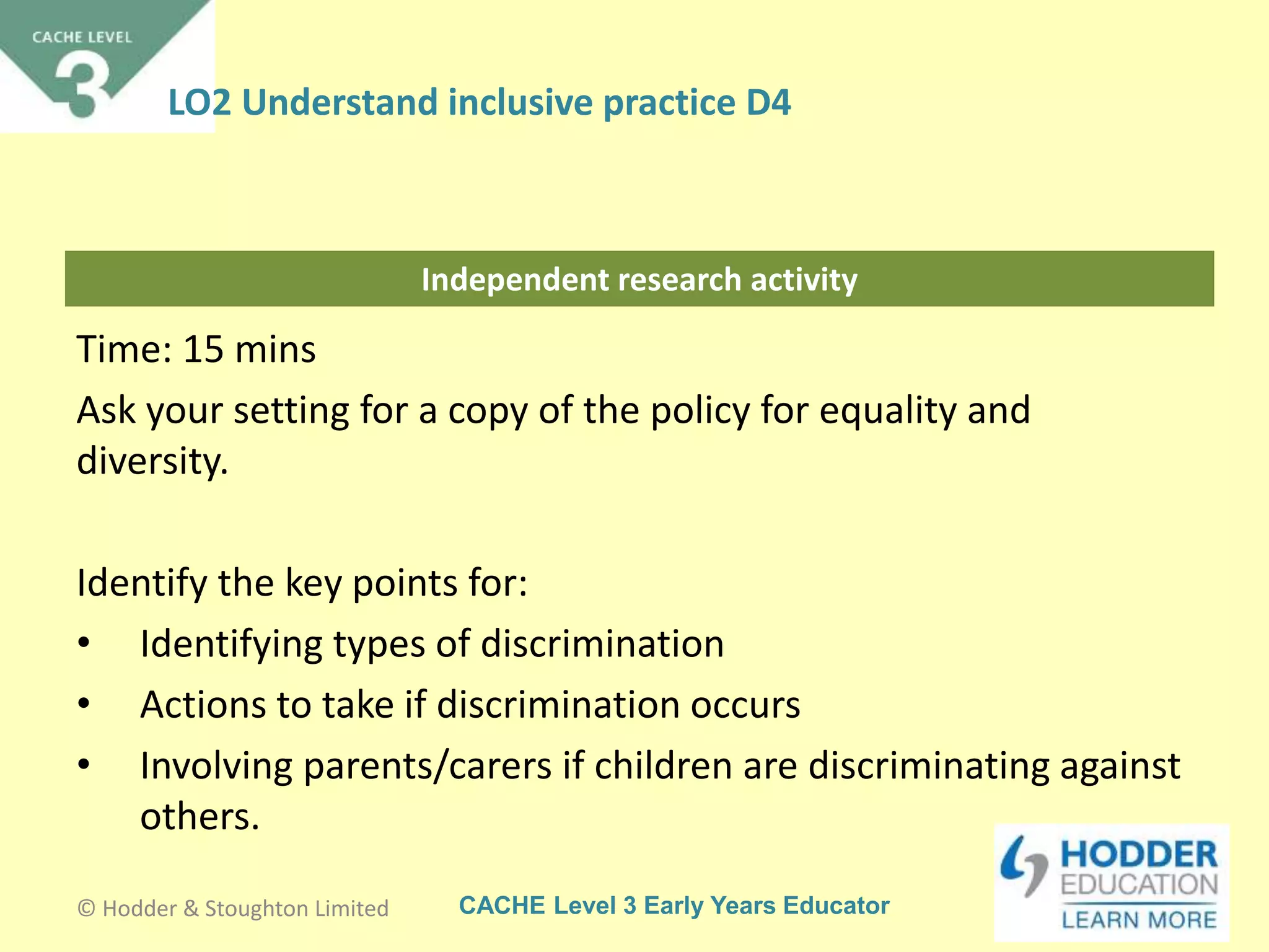 CACHE Level 3 Early Years Educator
Independent research activity
Time: 15 mins
Ask your setting for a copy of the policy for equality and
diversity.
Identify the key points for:
• Identifying types of discrimination
• Actions to take if discrimination occurs
• Involving parents/carers if children are discriminating against
others.
© Hodder & Stoughton Limited
LO2 Understand inclusive practice D4
 