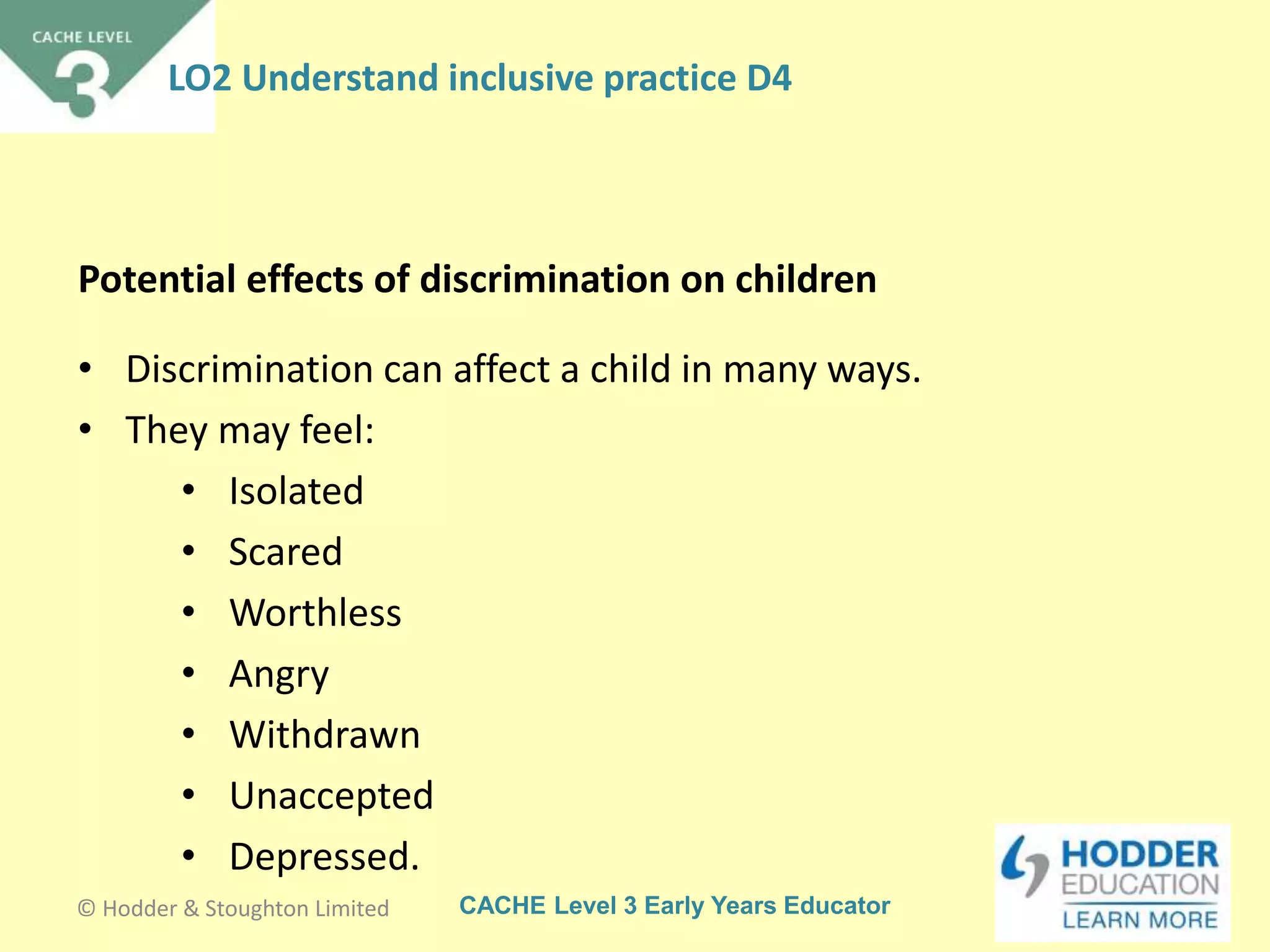 CACHE Level 3 Early Years Educator
• Discrimination can affect a child in many ways.
• They may feel:
• Isolated
• Scared
• Worthless
• Angry
• Withdrawn
• Unaccepted
• Depressed.
Potential effects of discrimination on children
© Hodder & Stoughton Limited
LO2 Understand inclusive practice D4
 