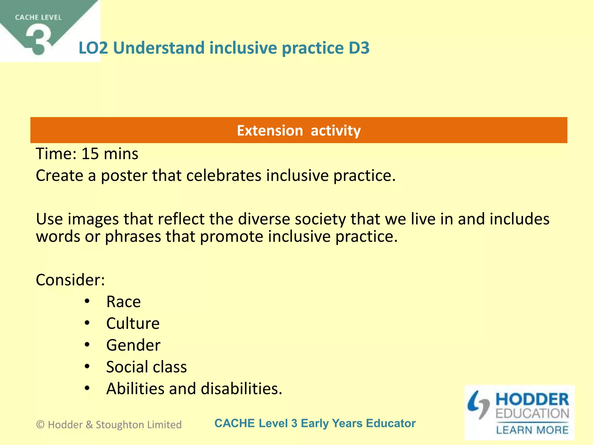 CACHE Level 3 Early Years Educator
Extension activity
Time: 15 mins
Create a poster that celebrates inclusive practice.
Use images that reflect the diverse society that we live in and includes
words or phrases that promote inclusive practice.
Consider:
• Race
• Culture
• Gender
• Social class
• Abilities and disabilities.
© Hodder & Stoughton Limited
LO2 Understand inclusive practice D3
 