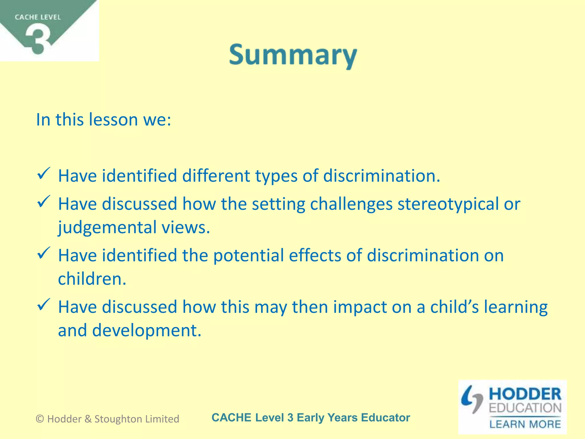 CACHE Level 3 Early Years Educator
In this lesson we:
 Have identified different types of discrimination.
 Have discussed how the setting challenges stereotypical or
judgemental views.
 Have identified the potential effects of discrimination on
children.
 Have discussed how this may then impact on a child’s learning
and development.
© Hodder & Stoughton Limited
 